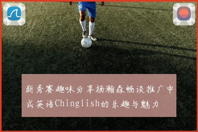 新秀赛趣味分享杨瀚森畅谈推广中式英语Chinglish的乐趣与魅力