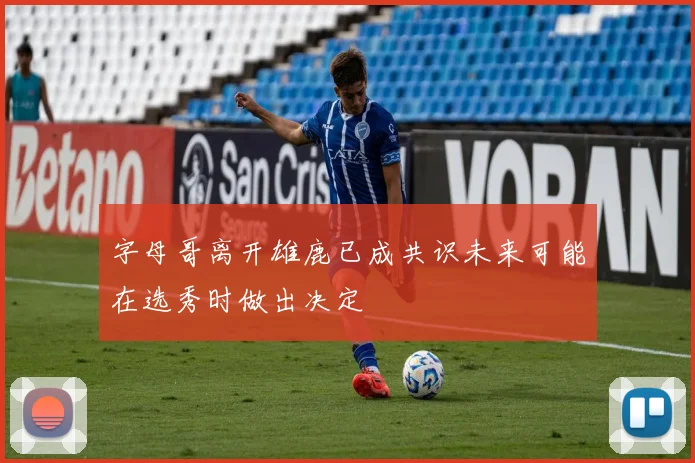 字母哥离开雄鹿已成共识未来可能在选秀时做出决定