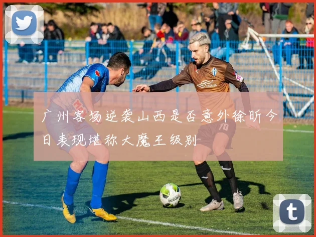 广州客场逆袭山西是否意外徐昕今日表现堪称大魔王级别