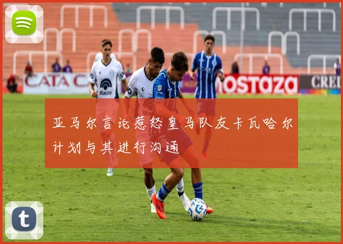 亚马尔言论惹怒皇马队友卡瓦哈尔计划与其进行沟通