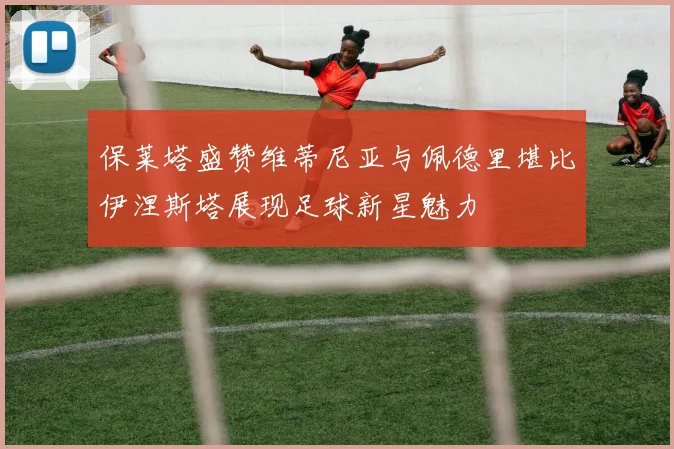 保莱塔盛赞维蒂尼亚与佩德里堪比伊涅斯塔展现足球新星魅力