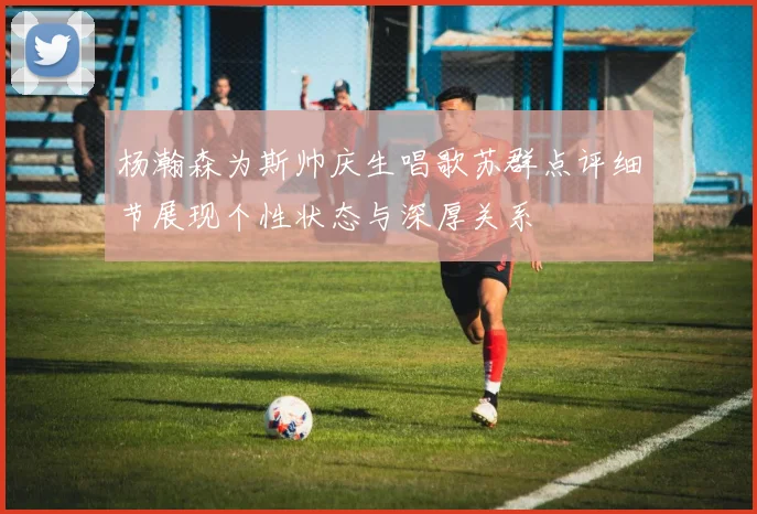 杨瀚森为斯帅庆生唱歌苏群点评细节展现个性状态与深厚关系