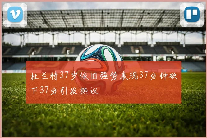 杜兰特37岁依旧强势表现37分钟砍下37分引发热议