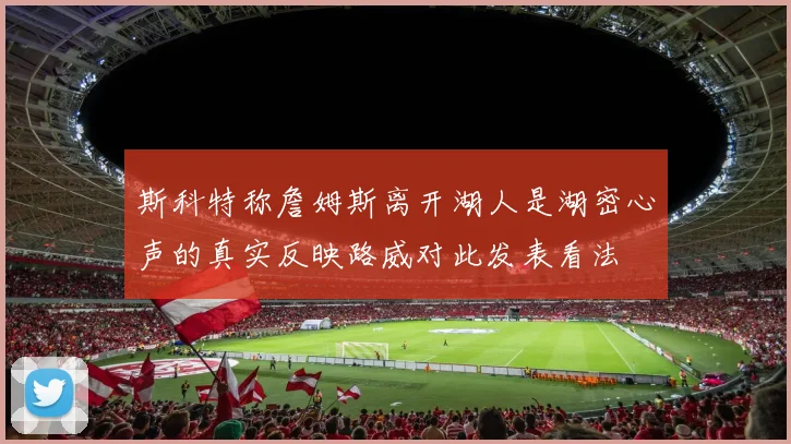斯科特称詹姆斯离开湖人是湖密心声的真实反映路威对此发表看法