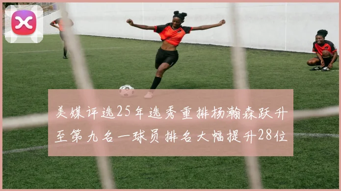 美媒评选25年选秀重排杨瀚森跃升至第九名一球员排名大幅提升28位