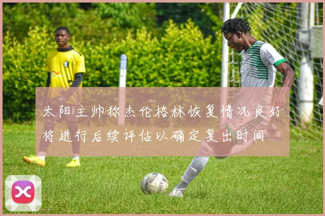 太阳主帅称杰伦格林恢复情况良好将进行后续评估以确定复出时间