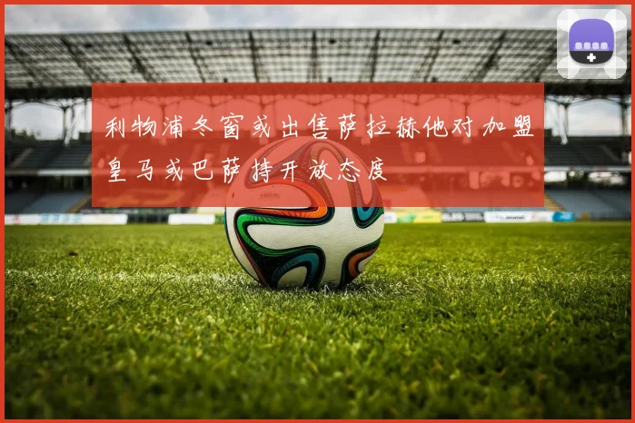 利物浦冬窗或出售萨拉赫他对加盟皇马或巴萨持开放态度