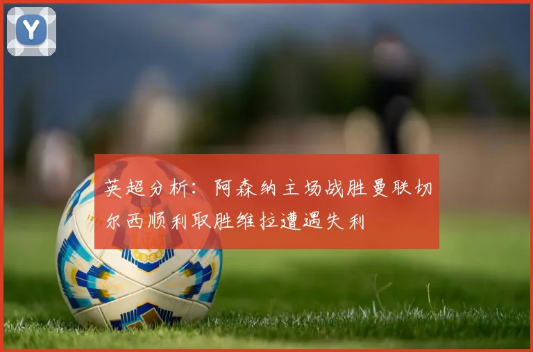 英超分析：阿森纳主场战胜曼联切尔西顺利取胜维拉遭遇失利