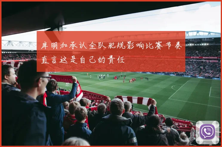 库明加承认全队犯规影响比赛节奏直言这是自己的责任