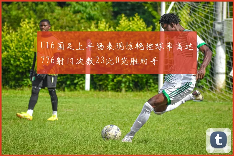 U16国足上半场表现惊艳控球率高达776射门次数23比0完胜对手