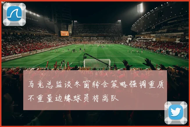 马竞总监谈冬窗转会策略强调重质不重量边缘球员将离队