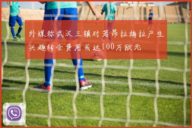 外媒称武汉三镇对若昂拉梅拉产生兴趣转会费用或达100万欧元