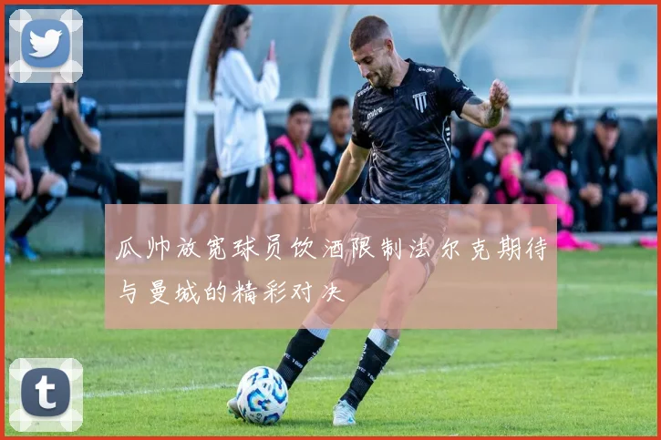 瓜帅放宽球员饮酒限制法尔克期待与曼城的精彩对决