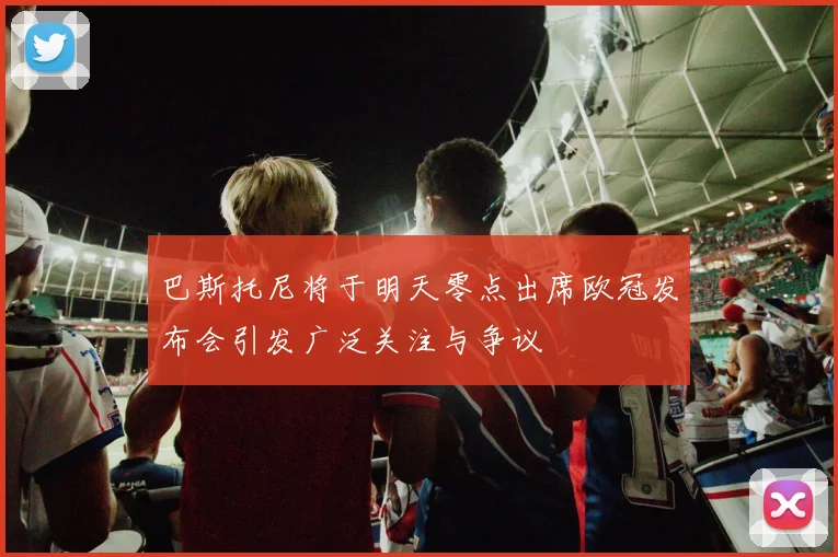 巴斯托尼将于明天零点出席欧冠发布会引发广泛关注与争议