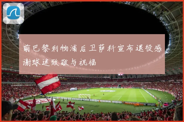 前巴黎利物浦后卫萨科宣布退役感谢球迷致敬与祝福