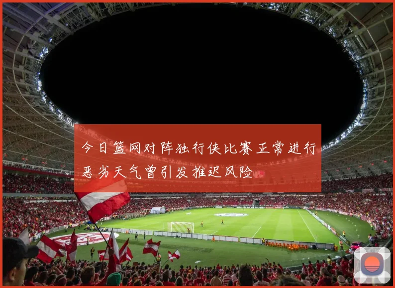 今日篮网对阵独行侠比赛正常进行恶劣天气曾引发推迟风险