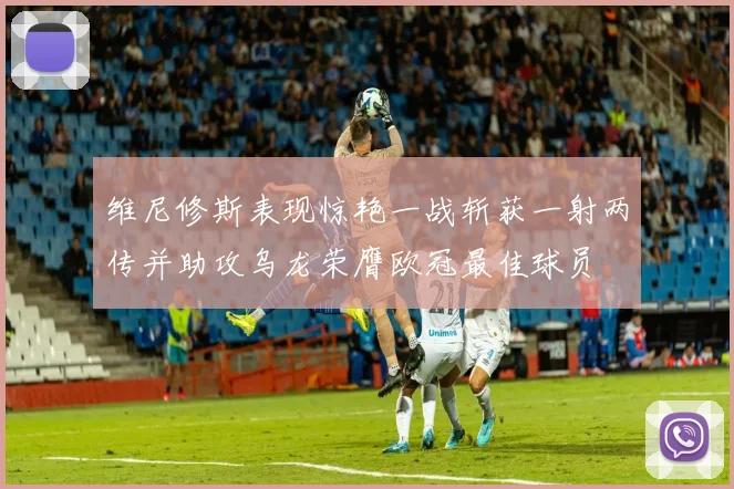维尼修斯表现惊艳一战斩获一射两传并助攻乌龙荣膺欧冠最佳球员