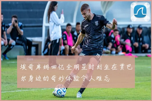 埃奇库姆回忆全明星时刻坐在贾巴尔身边的奇妙体验令人难忘