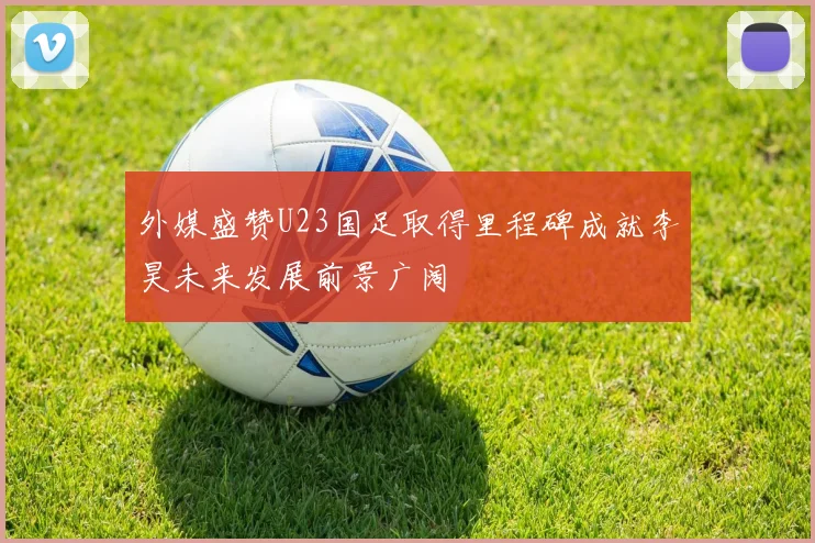 外媒盛赞U23国足取得里程碑成就李昊未来发展前景广阔