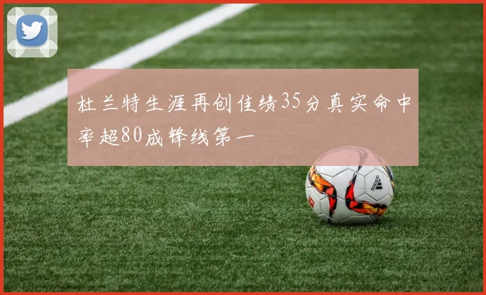 杜兰特生涯再创佳绩35分真实命中率超80成锋线第一