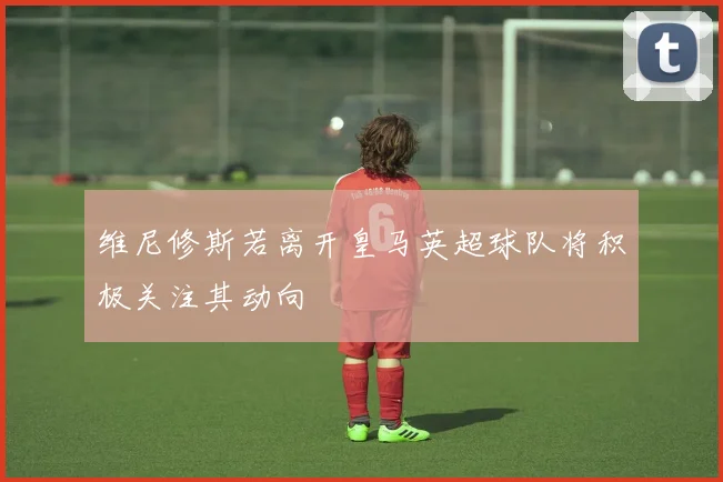 维尼修斯若离开皇马英超球队将积极关注其动向