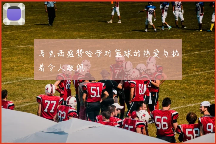 马克西盛赞哈登对篮球的热爱与执着令人敬佩