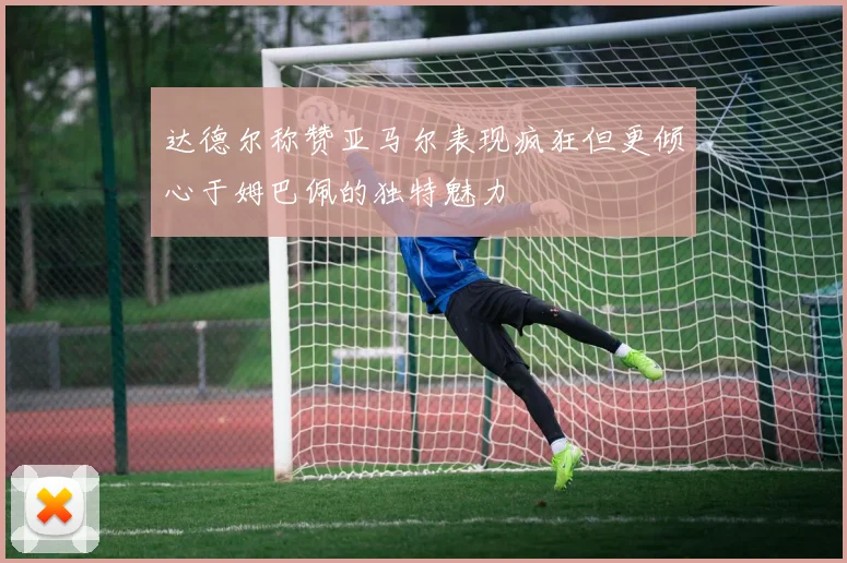 达德尔称赞亚马尔表现疯狂但更倾心于姆巴佩的独特魅力