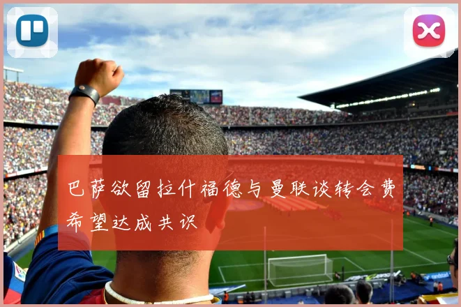 巴萨欲留拉什福德与曼联谈转会费希望达成共识