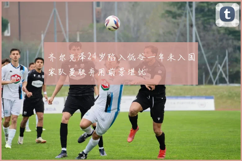 齐尔克泽24岁陷入低谷一年未入国家队曼联弃用前景堪忧
