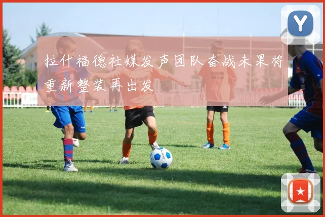 拉什福德社媒发声团队奋战未果将重新整装再出发