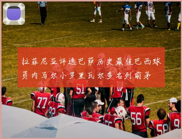 拉菲尼亚评选巴萨历史最佳巴西球员内马尔小罗里瓦尔多名列前茅