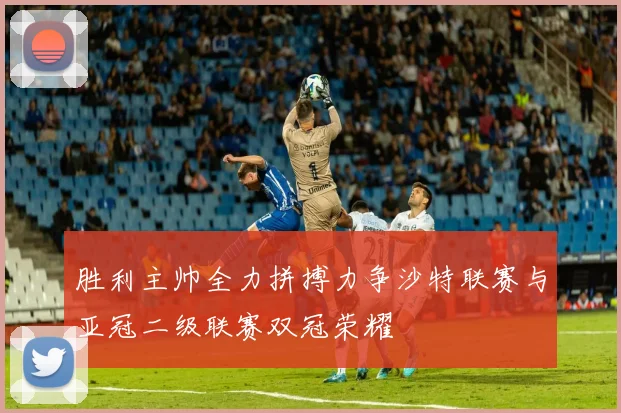胜利主帅全力拼搏力争沙特联赛与亚冠二级联赛双冠荣耀