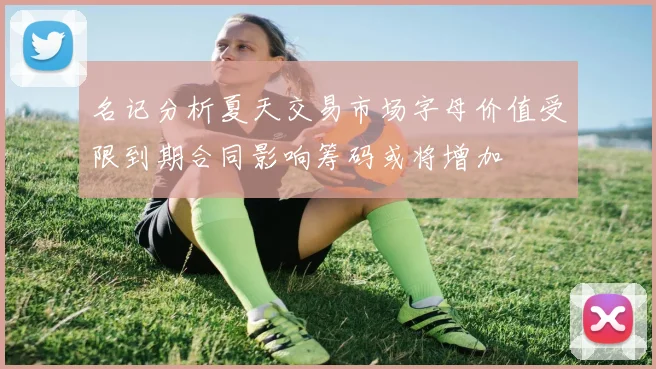 名记分析夏天交易市场字母价值受限到期合同影响筹码或将增加