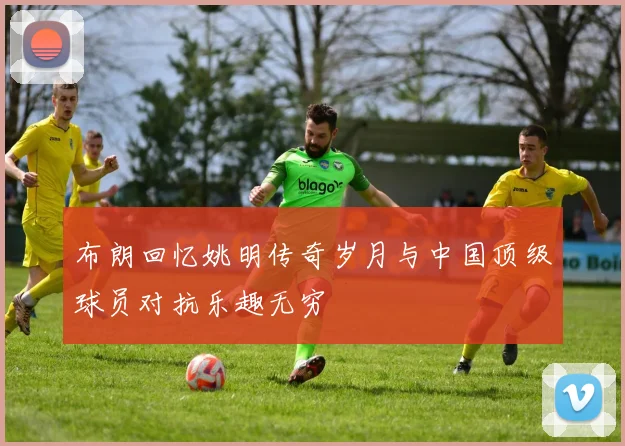布朗回忆姚明传奇岁月与中国顶级球员对抗乐趣无穷