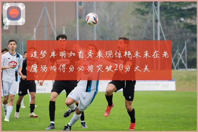 追梦库明加首秀表现惊艳未来在老鹰场均得分必将突破20分大关
